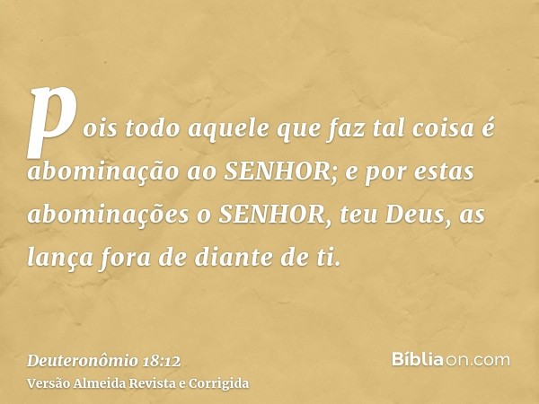 pois todo aquele que faz tal coisa é abominação ao SENHOR; e por estas abominações o SENHOR, teu Deus, as lança fora de diante de ti.