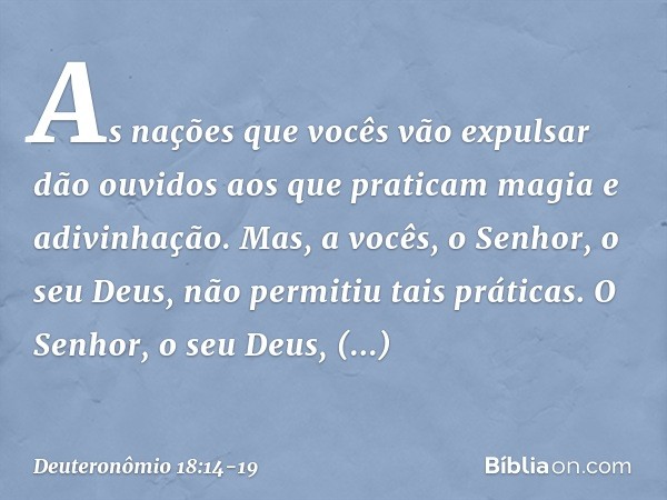 "As nações que vocês vão expulsar dão ouvidos aos que praticam magia e adivinhação. Mas, a vocês, o Senhor, o seu Deus, não permitiu tais práticas. O Senhor, o 