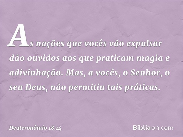 "As nações que vocês vão expulsar dão ouvidos aos que praticam magia e adivinhação. Mas, a vocês, o Senhor, o seu Deus, não permitiu tais práticas. -- Deuteronô