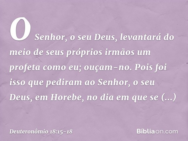 O Senhor, o seu Deus, levantará do meio de seus próprios irmãos um profeta como eu; ouçam-no. Pois foi isso que pediram ao Senhor, o seu Deus, em Horebe, no dia
