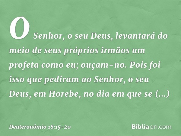 O Senhor, o seu Deus, levantará do meio de seus próprios irmãos um profeta como eu; ouçam-no. Pois foi isso que pediram ao Senhor, o seu Deus, em Horebe, no dia