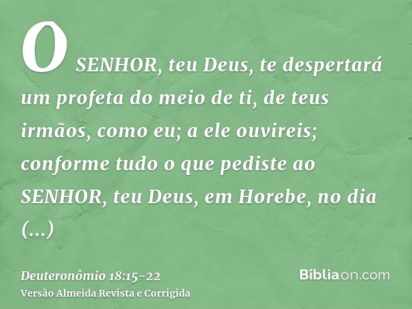 O SENHOR, teu Deus, te despertará um profeta do meio de ti, de teus irmãos, como eu; a ele ouvireis;conforme tudo o que pediste ao SENHOR, teu Deus, em Horebe,
