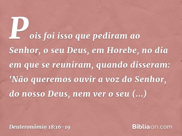 Pois foi isso que pediram ao Senhor, o seu Deus, em Horebe, no dia em que se reuniram, quando disseram: 'Não queremos ouvir a voz do Senhor, do nosso Deus, nem 