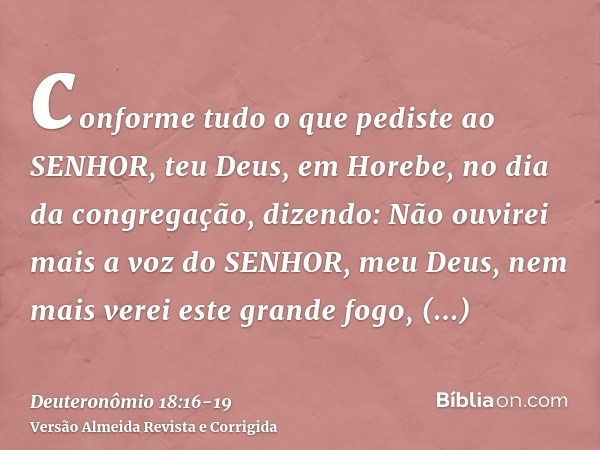 conforme tudo o que pediste ao SENHOR, teu Deus, em Horebe, no dia da congregação, dizendo: Não ouvirei mais a voz do SENHOR, meu Deus, nem mais verei este gran