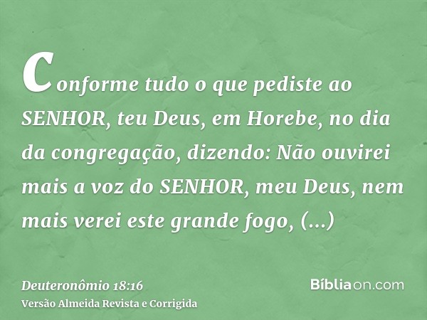 conforme tudo o que pediste ao SENHOR, teu Deus, em Horebe, no dia da congregação, dizendo: Não ouvirei mais a voz do SENHOR, meu Deus, nem mais verei este gran