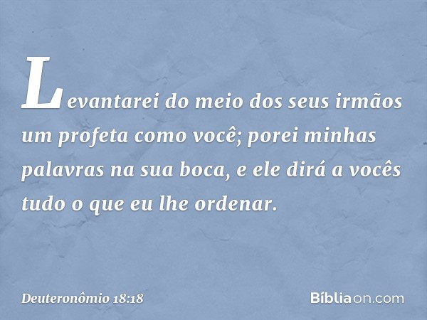 Levantarei do meio dos seus irmãos um profeta como você; porei minhas palavras na sua boca, e ele dirá a vocês tudo o que eu lhe ordenar. -- Deuteronômio 18:18