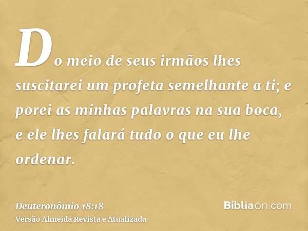 Do meio de seus irmãos lhes suscitarei um profeta semelhante a ti; e porei as minhas palavras na sua boca, e ele lhes falará tudo o que eu lhe ordenar.