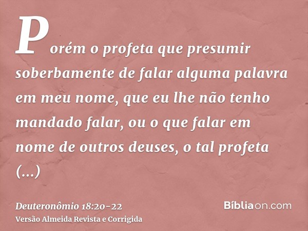 Porém o profeta que presumir soberbamente de falar alguma palavra em meu nome, que eu lhe não tenho mandado falar, ou o que falar em nome de outros deuses, o ta