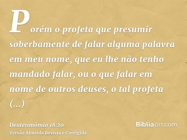 Porém o profeta que presumir soberbamente de falar alguma palavra em meu nome, que eu lhe não tenho mandado falar, ou o que falar em nome de outros deuses, o ta