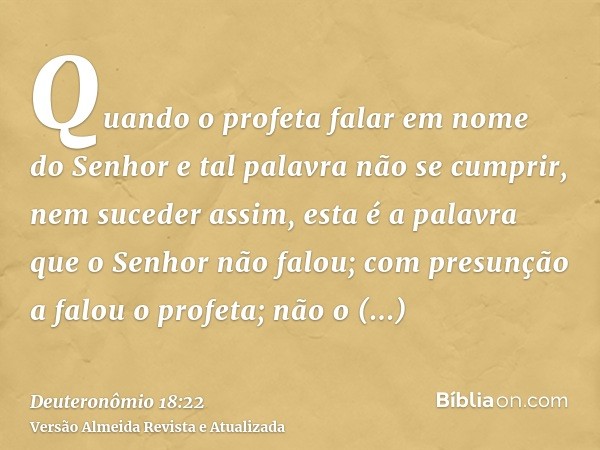 Quando o profeta falar em nome do Senhor e tal palavra não se cumprir, nem suceder assim, esta é a palavra que o Senhor não falou; com presunção a falou o profe