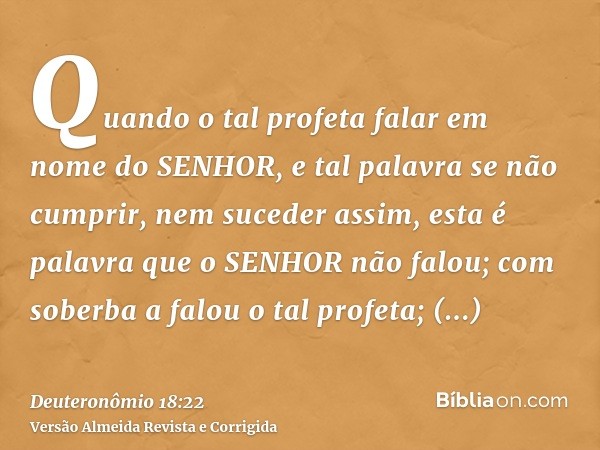 Quando o tal profeta falar em nome do SENHOR, e tal palavra se não cumprir, nem suceder assim, esta é palavra que o SENHOR não falou; com soberba a falou o tal 