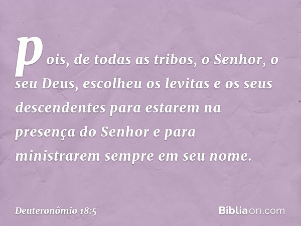 pois, de todas as tribos, o Senhor, o seu Deus, escolheu os levitas e os seus descendentes para estarem na presença do Senhor e para ministrarem sempre em seu n