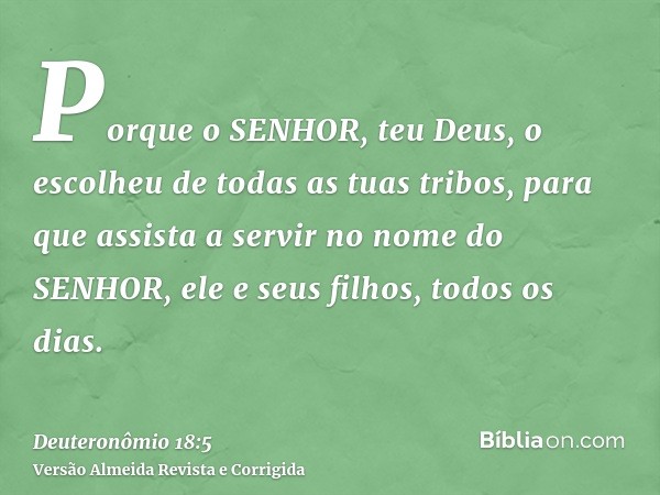 Porque o SENHOR, teu Deus, o escolheu de todas as tuas tribos, para que assista a servir no nome do SENHOR, ele e seus filhos, todos os dias.