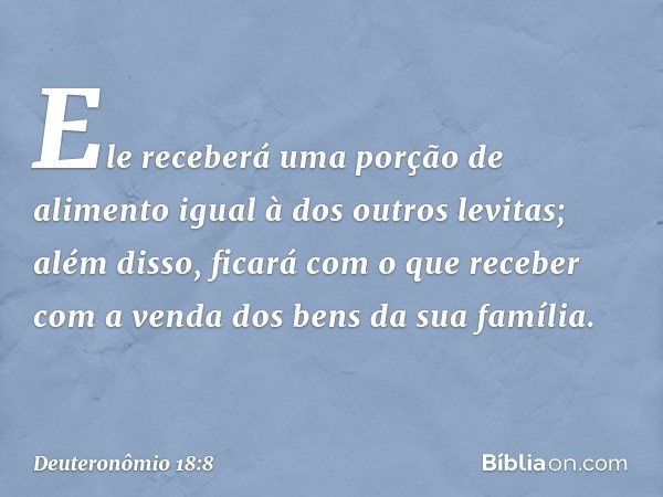 Ele receberá uma porção de alimento igual à dos outros levitas; além disso, ficará com o que receber com a venda dos bens da sua família. -- Deuteronômio 18:8