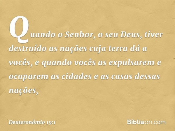 "Quando o Senhor, o seu Deus, tiver destruído as nações cuja terra dá a vocês, e quando vocês as expulsarem e ocuparem as cidades e as casas dessas nações, -- D