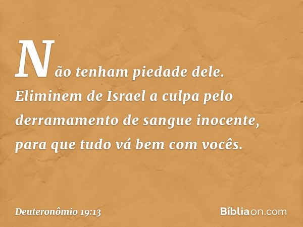 Não tenham piedade dele. Eliminem de Israel a culpa pelo derramamento de sangue inocente, para que tudo vá bem com vocês. -- Deuteronômio 19:13