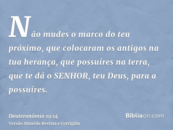 Não mudes o marco do teu próximo, que colocaram os antigos na tua herança, que possuíres na terra, que te dá o SENHOR, teu Deus, para a possuíres.