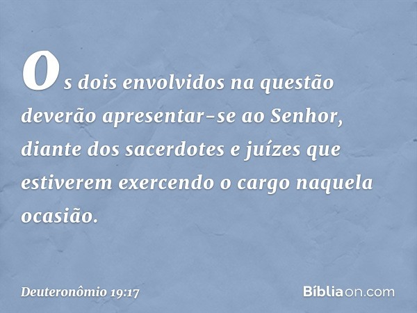 os dois envolvidos na questão deverão apresentar-se ao Senhor, diante dos sacerdotes e juízes que estiverem exercendo o cargo naquela ocasião. -- Deuteronômio 1