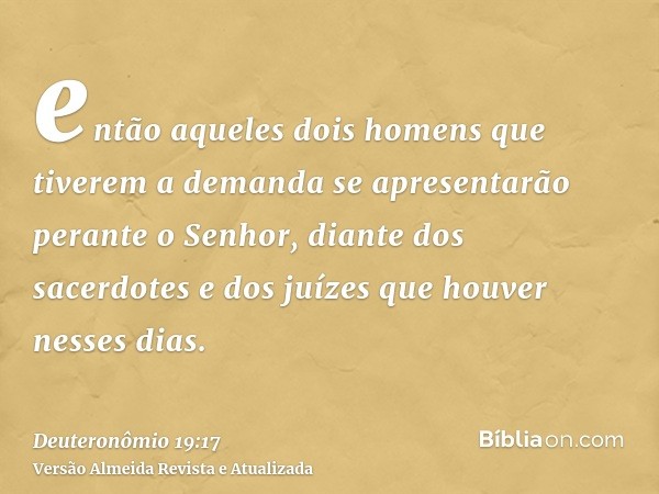 então aqueles dois homens que tiverem a demanda se apresentarão perante o Senhor, diante dos sacerdotes e dos juízes que houver nesses dias.