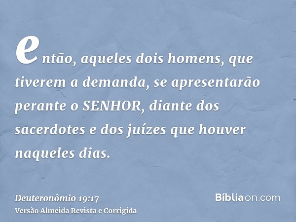 então, aqueles dois homens, que tiverem a demanda, se apresentarão perante o SENHOR, diante dos sacerdotes e dos juízes que houver naqueles dias.