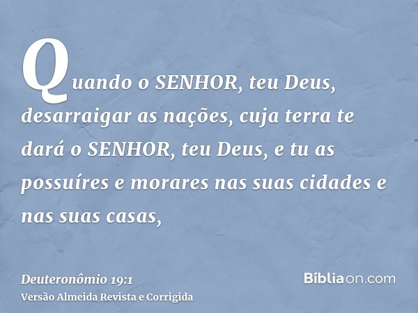 Quando o SENHOR, teu Deus, desarraigar as nações, cuja terra te dará o SENHOR, teu Deus, e tu as possuíres e morares nas suas cidades e nas suas casas,