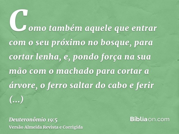 Como também aquele que entrar com o seu próximo no bosque, para cortar lenha, e, pondo força na sua mão com o machado para cortar a árvore, o ferro saltar do ca