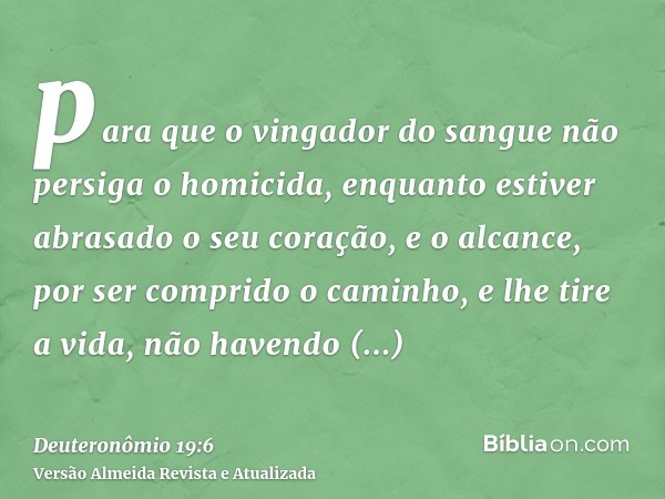 para que o vingador do sangue não persiga o homicida, enquanto estiver abrasado o seu coração, e o alcance, por ser comprido o caminho, e lhe tire a vida, não h