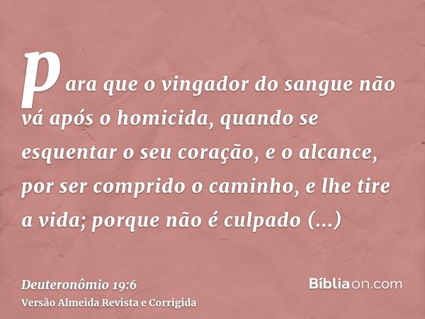 para que o vingador do sangue não vá após o homicida, quando se esquentar o seu coração, e o alcance, por ser comprido o caminho, e lhe tire a vida; porque não 