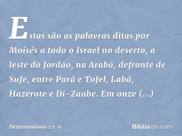 Estas são as palavras ditas por Moisés a todo o Israel no deserto, a leste do Jordão, na Arabá, defronte de Sufe, entre Parã e Tofel, Labã, Hazerote e Di-Zaabe.