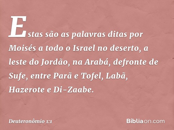 Estas são as palavras ditas por Moisés a todo o Israel no deserto, a leste do Jordão, na Arabá, defronte de Sufe, entre Parã e Tofel, Labã, Hazerote e Di-Zaabe.