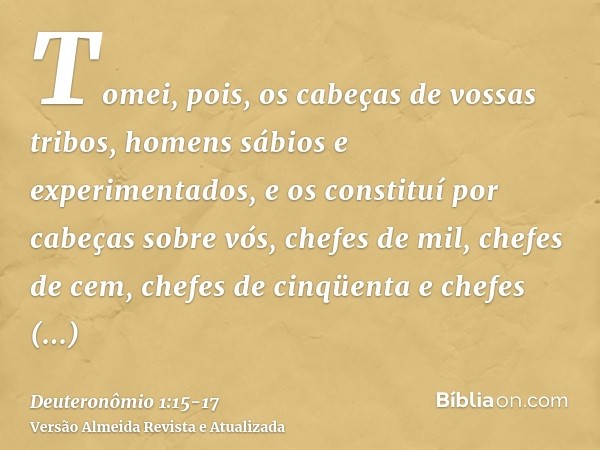 Tomei, pois, os cabeças de vossas tribos, homens sábios e experimentados, e os constituí por cabeças sobre vós, chefes de mil, chefes de cem, chefes de cinqüent