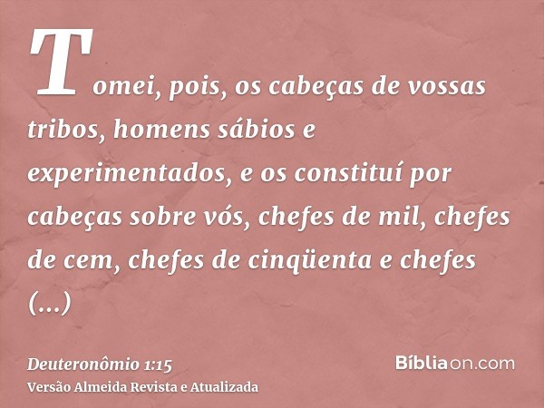 Tomei, pois, os cabeças de vossas tribos, homens sábios e experimentados, e os constituí por cabeças sobre vós, chefes de mil, chefes de cem, chefes de cinqüent