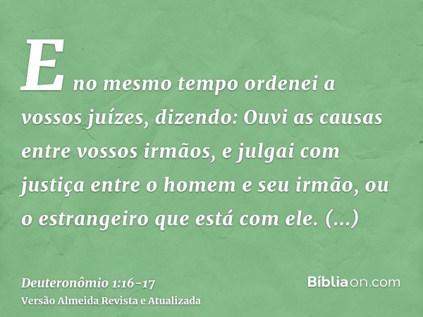 E no mesmo tempo ordenei a vossos juízes, dizendo: Ouvi as causas entre vossos irmãos, e julgai com justiça entre o homem e seu irmão, ou o estrangeiro que está