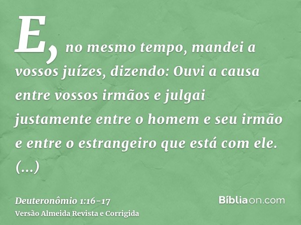 E, no mesmo tempo, mandei a vossos juízes, dizendo: Ouvi a causa entre vossos irmãos e julgai justamente entre o homem e seu irmão e entre o estrangeiro que est