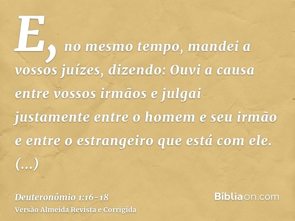 E, no mesmo tempo, mandei a vossos juízes, dizendo: Ouvi a causa entre vossos irmãos e julgai justamente entre o homem e seu irmão e entre o estrangeiro que est