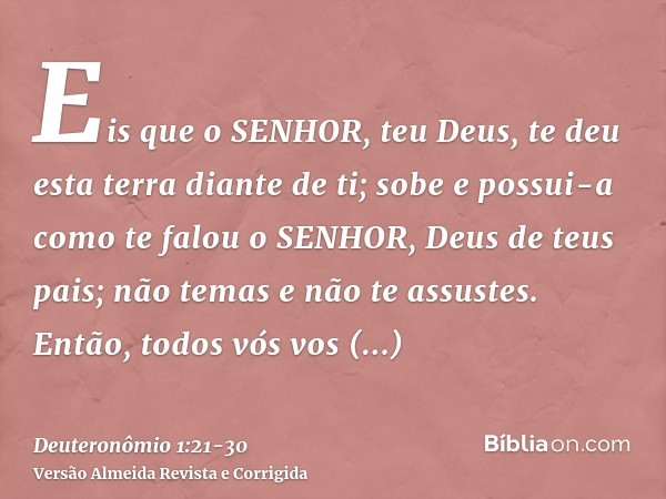 Eis que o SENHOR, teu Deus, te deu esta terra diante de ti; sobe e possui-a como te falou o SENHOR, Deus de teus pais; não temas e não te assustes.Então, todos 