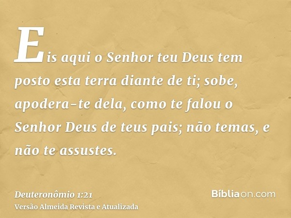 Eis aqui o Senhor teu Deus tem posto esta terra diante de ti; sobe, apodera-te dela, como te falou o Senhor Deus de teus pais; não temas, e não te assustes.