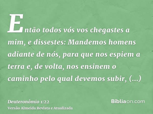 Então todos vós vos chegastes a mim, e dissestes: Mandemos homens adiante de nós, para que nos espiem a terra e, de volta, nos ensinem o caminho pelo qual devem