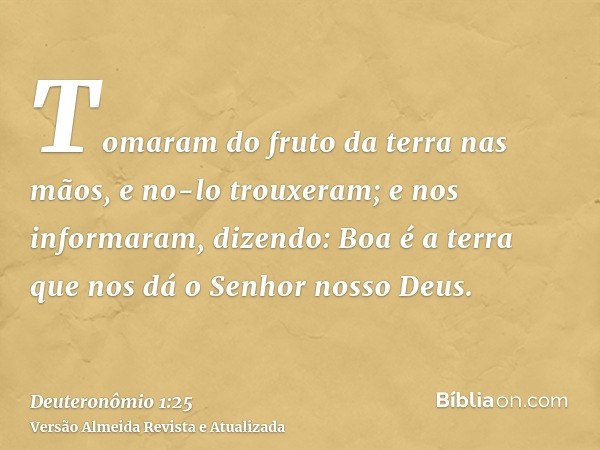 Tomaram do fruto da terra nas mãos, e no-lo trouxeram; e nos informaram, dizendo: Boa é a terra que nos dá o Senhor nosso Deus.