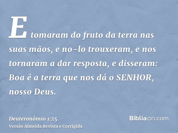 E tomaram do fruto da terra nas suas mãos, e no-lo trouxeram, e nos tornaram a dar resposta, e disseram: Boa é a terra que nos dá o SENHOR, nosso Deus.