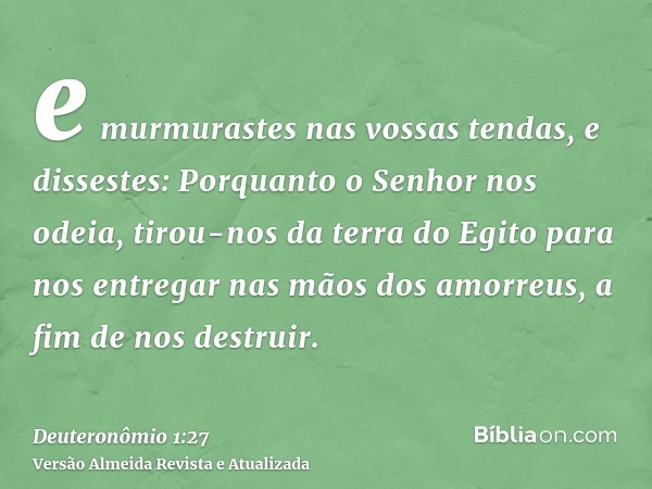 e murmurastes nas vossas tendas, e dissestes: Porquanto o Senhor nos odeia, tirou-nos da terra do Egito para nos entregar nas mãos dos amorreus, a fim de nos de