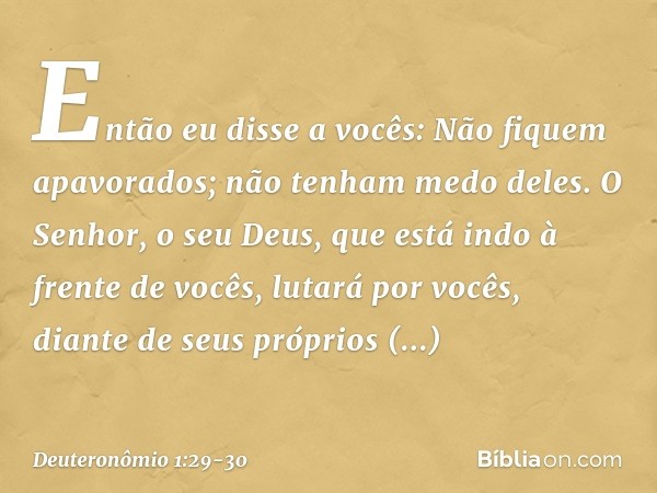 "Então eu disse a vocês: Não fiquem apavorados; não tenham medo deles. O Senhor, o seu Deus, que está indo à frente de vocês, lutará por vocês, diante de seus p