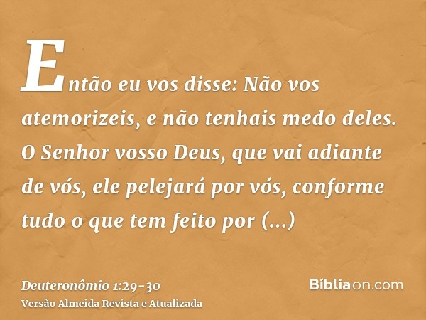 Então eu vos disse: Não vos atemorizeis, e não tenhais medo deles.O Senhor vosso Deus, que vai adiante de vós, ele pelejará por vós, conforme tudo o que tem fei