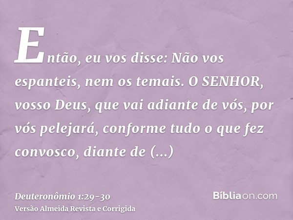 Então, eu vos disse: Não vos espanteis, nem os temais.O SENHOR, vosso Deus, que vai adiante de vós, por vós pelejará, conforme tudo o que fez convosco, diante d