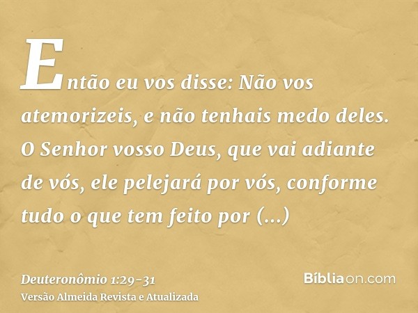 Então eu vos disse: Não vos atemorizeis, e não tenhais medo deles.O Senhor vosso Deus, que vai adiante de vós, ele pelejará por vós, conforme tudo o que tem fei