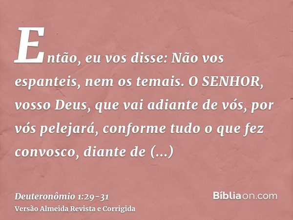 Então, eu vos disse: Não vos espanteis, nem os temais.O SENHOR, vosso Deus, que vai adiante de vós, por vós pelejará, conforme tudo o que fez convosco, diante d