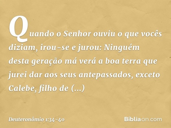 "Quando o Senhor ouviu o que vocês diziam, irou-se e jurou: 'Ninguém desta geração má verá a boa terra que jurei dar aos seus antepassados, exceto Calebe, filho