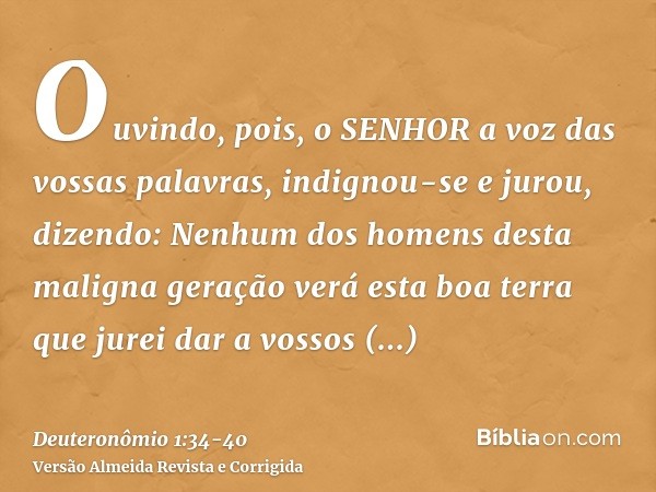 Ouvindo, pois, o SENHOR a voz das vossas palavras, indignou-se e jurou, dizendo:Nenhum dos homens desta maligna geração verá esta boa terra que jurei dar a voss