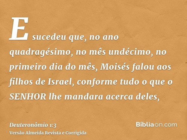 E sucedeu que, no ano quadragésimo, no mês undécimo, no primeiro dia do mês, Moisés falou aos filhos de Israel, conforme tudo o que o SENHOR lhe mandara acerca 