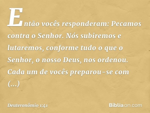 "Então vocês responderam: 'Pecamos contra o Senhor. Nós subiremos e lutaremos, conforme tudo o que o Senhor, o nosso Deus, nos ordenou'. Cada um de vocês prepar